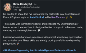 Feedback - Katie Kewley - Product Marketing Technician "I'm excited to share that I've just earned my certificate in tAI Essentials & Prompt Engineering from Archit3ct Ltd, led by Dan Thomas. This course was incredibly insightful and deepened my understanding of how AI works. I learned how to design effective prompts to achieve accurate, creative and meaningful results. I gained valuable hands-on experience with prompt structuring, optimisation, and ethical AI use. These skills are already proving useful in my day-to-day productivity."