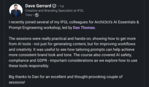 Feedback - Dave Gerrard - Creative & Branding Specialist at IFGL "I recently Joined Several of my IFGL Colleagues for Archit3ct's AI Essentials & Prompt Engineering workshop, led by Dan Thomas. The sessions were really practical and hands-on, showing how to get more from AI tools - not just for generating content but for improving workflows and creativity. It was useful to see how tailoring prompts can help achieve mre consistent brand looks and tone. The course also covered AI safety, compliance and GDPR - important considerations as we explore how to use these tools responsibly. Big thanks to Dan for an excellent and thought-provoking couple of sessions."